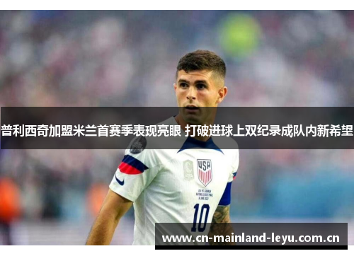 普利西奇加盟米兰首赛季表现亮眼 打破进球上双纪录成队内新希望